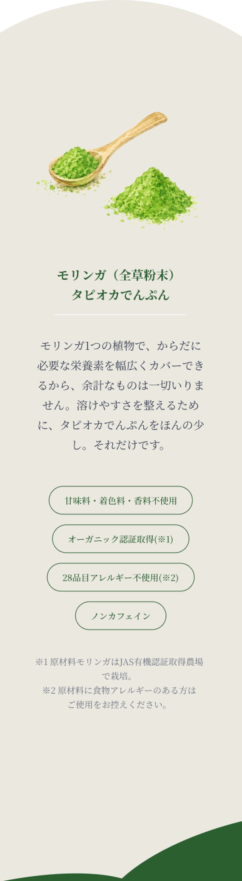 honesty: たった2つの原材料。引き算が、このブランドの誇りです。原材料はモリンガ（全草粉末）とタピオカでんぷんの2つだけ。モリンガ1つの植物で、からだに必要な栄養素を幅広くカバーできるから、余計なものは一切いりません。溶けやすさを整えるために、タピオカでんぷんをほんの少し。それだけです。甘味料・着色料・香料不使用、オーガニック認証取得(※1)、28品目アレルギー不使用(※2)、ノンカフェイン。※1 原材料モリンガはJAS有機認証取得農場で栽培。※2 原材料に食物アレルギーのある方はご使用をお控えください。